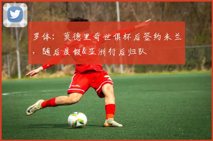 罗体：莫德里奇世俱杯后签约米兰，随后度假&亚洲行后归队