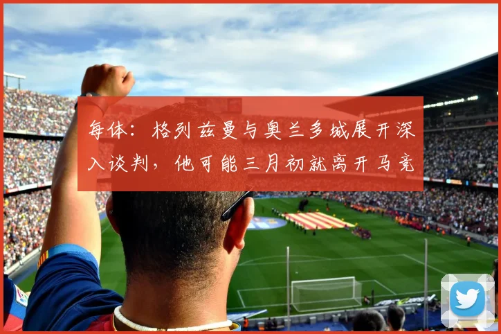 每体：格列兹曼与奥兰多城展开深入谈判，他可能三月初就离开马竞